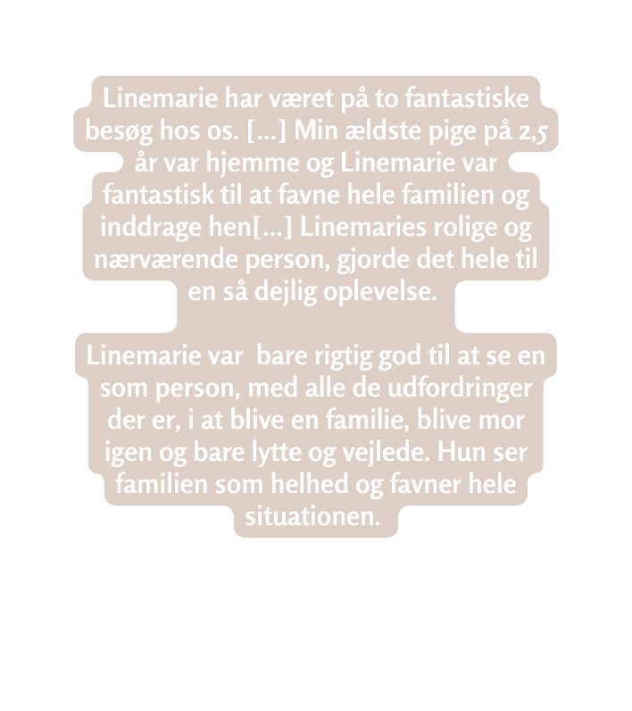 Linemarie har været på to fantastiske besøg hos os Min ældste pige på 2 5 år var hjemme og Linemarie var fantastisk til at favne hele familien og inddrage hen Linemaries rolige og nærværende person gjorde det hele til en så dejlig oplevelse Linemarie var bare rigtig god til at se en som person med alle de udfordringer der er i at blive en familie blive mor igen og bare lytte og vejlede Hun ser familien som helhed og favner hele situationen